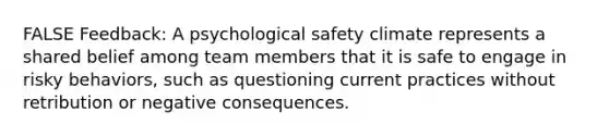 FALSE Feedback: A psychological safety climate represents a shared belief among team members that it is safe to engage in risky behaviors, such as questioning current practices without retribution or negative consequences.