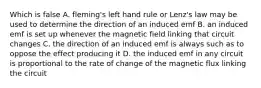 Which is false A. fleming's left hand rule or Lenz's law may be used to determine the direction of an induced emf B. an induced emf is set up whenever the magnetic field linking that circuit changes C. the direction of an induced emf is always such as to oppose the effect producing it D. the induced emf in any circuit is proportional to the rate of change of the magnetic flux linking the circuit