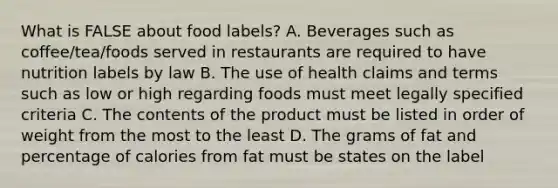 What is FALSE about food labels? A. Beverages such as coffee/tea/foods served in restaurants are required to have nutrition labels by law B. The use of health claims and terms such as low or high regarding foods must meet legally specified criteria C. The contents of the product must be listed in order of weight from the most to the least D. The grams of fat and percentage of calories from fat must be states on the label