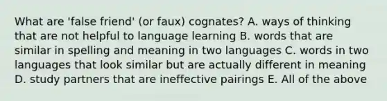 What are 'false friend' (or faux) cognates? A. ways of thinking that are not helpful to language learning B. words that are similar in spelling and meaning in two languages C. words in two languages that look similar but are actually different in meaning D. study partners that are ineffective pairings E. All of the above