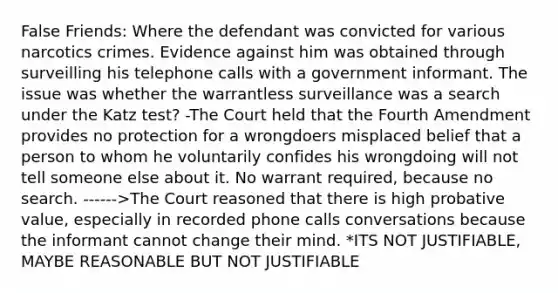 False Friends: Where the defendant was convicted for various narcotics crimes. Evidence against him was obtained through surveilling his telephone calls with a government informant. The issue was whether the warrantless surveillance was a search under the Katz test? -The Court held that the Fourth Amendment provides no protection for a wrongdoers misplaced belief that a person to whom he voluntarily confides his wrongdoing will not tell someone else about it. No warrant required, because no search. ------>The Court reasoned that there is high probative value, especially in recorded phone calls conversations because the informant cannot change their mind. *ITS NOT JUSTIFIABLE, MAYBE REASONABLE BUT NOT JUSTIFIABLE