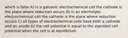 which is false A) in a galvanic electrochemical cell the cathode is the place where reduction occurs B) in an electrolytic electrochemical cell the cathode is the place where reduction occurs C) all types of electrochemical cells have both a cathode and an anode D) the cell potential is equal to the standard cell potential when the cell is at equilibrium