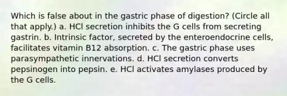 Which is false about in the gastric phase of digestion? (Circle all that apply.) a. HCl secretion inhibits the G cells from secreting gastrin. b. Intrinsic factor, secreted by the enteroendocrine cells, facilitates vitamin B12 absorption. c. The gastric phase uses parasympathetic innervations. d. HCl secretion converts pepsinogen into pepsin. e. HCl activates amylases produced by the G cells.