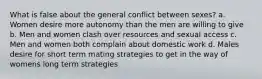 What is false about the general conflict between sexes? a. Women desire more autonomy than the men are willing to give b. Men and women clash over resources and sexual access c. Men and women both complain about domestic work d. Males desire for short term mating strategies to get in the way of womens long term strategies