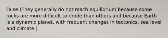 False (They generally do not reach equilibrium because some rocks are more difficult to erode than others and because Earth is a dynamic planet, with frequent changes in tectonics, sea level and climate.)