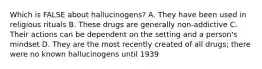 Which is FALSE about hallucinogens? A. They have been used in religious rituals B. These drugs are generally non-addictive C. Their actions can be dependent on the setting and a person's mindset D. They are the most recently created of all drugs; there were no known hallucinogens until 1939