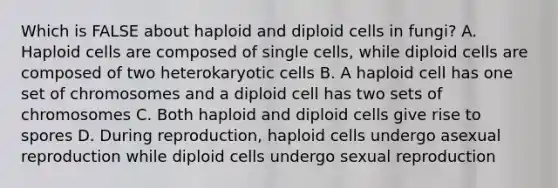 Which is FALSE about haploid and diploid cells in fungi? A. Haploid cells are composed of single cells, while diploid cells are composed of two heterokaryotic cells B. A haploid cell has one set of chromosomes and a diploid cell has two sets of chromosomes C. Both haploid and diploid cells give rise to spores D. During reproduction, haploid cells undergo asexual reproduction while diploid cells undergo sexual reproduction