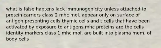 what is false haptens lack immunogenicity unless attached to protein carriers class 2 mhc mel. appear only on surface of antigen presenting cells thymic cells and t cells that have been activated by exposure to antigens mhc proteins are the cells identity markers class 1 mhc mol. are built into plasma mem. of body cells