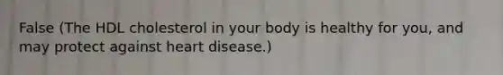 False (The HDL cholesterol in your body is healthy for you, and may protect against heart disease.)