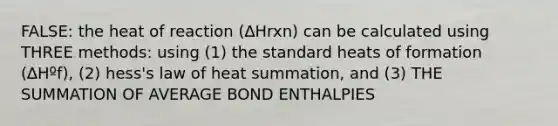 FALSE: the heat of reaction (∆Hrxn) can be calculated using THREE methods: using (1) the standard heats of formation (∆Hºf), (2) hess's law of heat summation, and (3) THE SUMMATION OF AVERAGE BOND ENTHALPIES