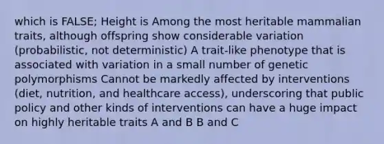 which is FALSE; Height is Among the most heritable mammalian traits, although offspring show considerable variation (probabilistic, not deterministic) A trait-like phenotype that is associated with variation in a small number of genetic polymorphisms Cannot be markedly affected by interventions (diet, nutrition, and healthcare access), underscoring that public policy and other kinds of interventions can have a huge impact on highly heritable traits A and B B and C