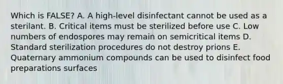 Which is FALSE? A. A high-level disinfectant cannot be used as a sterilant. B. Critical items must be sterilized before use C. Low numbers of endospores may remain on semicritical items D. Standard sterilization procedures do not destroy prions E. Quaternary ammonium compounds can be used to disinfect food preparations surfaces