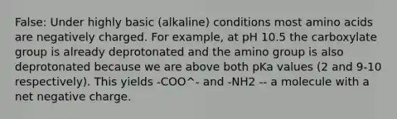 False: Under highly basic (alkaline) conditions most amino acids are negatively charged. For example, at pH 10.5 the carboxylate group is already deprotonated and the amino group is also deprotonated because we are above both pKa values (2 and 9-10 respectively). This yields -COO^- and -NH2 -- a molecule with a net negative charge.