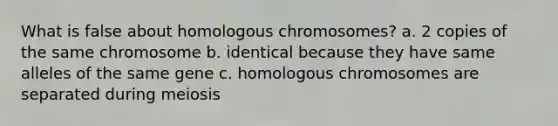 What is false about homologous chromosomes? a. 2 copies of the same chromosome b. identical because they have same alleles of the same gene c. homologous chromosomes are separated during meiosis