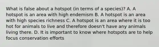 What is false about a hotspot (in terms of a species)? A. A hotspot is an area with high endemism B. A hotspot is an area with high species richness C. A hotspot is an area where it is too hot for animals to live and therefore doesn't have any animals living there. D. It is important to know where hotspots are to help focus conservation efforts