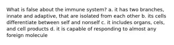 What is false about the immune system? a. it has two branches, innate and adaptive, that are isolated from each other b. its cells differentiate between self and nonself c. it includes organs, cels, and cell products d. it is capable of responding to almost any foreign molecule