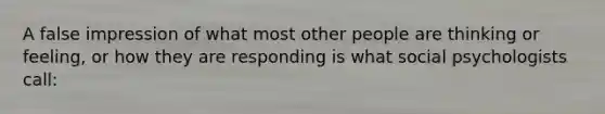 A false impression of what most other people are thinking or feeling, or how they are responding is what social psychologists call: