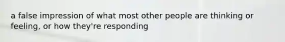 a false impression of what most other people are thinking or feeling, or how they're responding