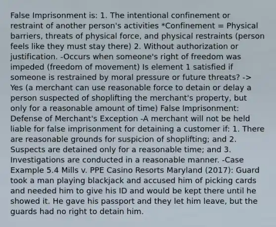 False Imprisonment is: 1. The intentional confinement or restraint of another person's activities *Confinement = Physical barriers, threats of physical force, and physical restraints (person feels like they must stay there) 2. Without authorization or justification. -Occurs when someone's right of freedom was impeded (freedom of movement) Is element 1 satisfied if someone is restrained by moral pressure or future threats? -> Yes (a merchant can use reasonable force to detain or delay a person suspected of shoplifting the merchant's property, but only for a reasonable amount of time) False Imprisonment: Defense of Merchant's Exception -A merchant will not be held liable for false imprisonment for detaining a customer if: 1. There are reasonable grounds for suspicion of shoplifting; and 2. Suspects are detained only for a reasonable time; and 3. Investigations are conducted in a reasonable manner. -Case Example 5.4 Mills v. PPE Casino Resorts Maryland (2017): Guard took a man playing blackjack and accused him of picking cards and needed him to give his ID and would be kept there until he showed it. He gave his passport and they let him leave, but the guards had no right to detain him.