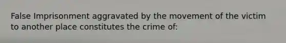 False Imprisonment aggravated by the movement of the victim to another place constitutes the crime of: