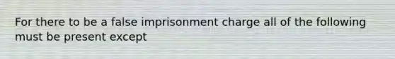 For there to be a false imprisonment charge all of the following must be present except