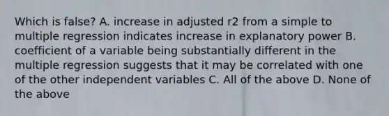 Which is false? A. increase in adjusted r2 from a simple to multiple regression indicates increase in explanatory power B. coefficient of a variable being substantially different in the multiple regression suggests that it may be correlated with one of the other independent variables C. All of the above D. None of the above