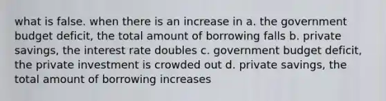 what is false. when there is an increase in a. the government budget deficit, the total amount of borrowing falls b. private savings, the interest rate doubles c. government budget deficit, the private investment is crowded out d. private savings, the total amount of borrowing increases