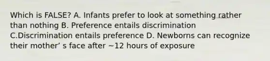 Which is FALSE? A. Infants prefer to look at something rather than nothing B. Preference entails discrimination C.Discrimination entails preference D. Newborns can recognize their motherʼ s face after ~12 hours of exposure