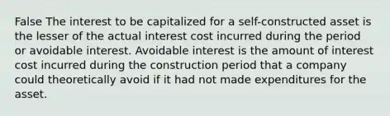 False The interest to be capitalized for a self-constructed asset is the lesser of the actual interest cost incurred during the period or avoidable interest. Avoidable interest is the amount of interest cost incurred during the construction period that a company could theoretically avoid if it had not made expenditures for the asset.