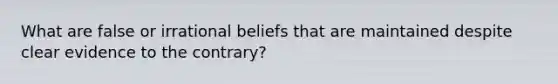 What are false or irrational beliefs that are maintained despite clear evidence to the contrary?