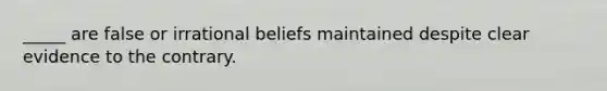 _____ are false or irrational beliefs maintained despite clear evidence to the contrary.