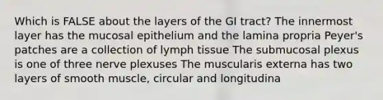 Which is FALSE about the layers of the GI tract? The innermost layer has the mucosal epithelium and the lamina propria Peyer's patches are a collection of lymph tissue The submucosal plexus is one of three nerve plexuses The muscularis externa has two layers of smooth muscle, circular and longitudina