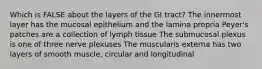 Which is FALSE about the layers of the GI tract? The innermost layer has the mucosal epithelium and the lamina propria Peyer's patches are a collection of lymph tissue The submucosal plexus is one of three nerve plexuses The muscularis externa has two layers of smooth muscle, circular and longitudinal