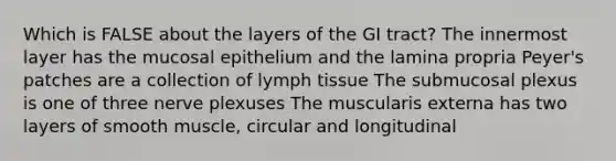 Which is FALSE about the layers of the GI tract? The innermost layer has the mucosal epithelium and the lamina propria Peyer's patches are a collection of lymph tissue The submucosal plexus is one of three nerve plexuses The muscularis externa has two layers of smooth muscle, circular and longitudinal