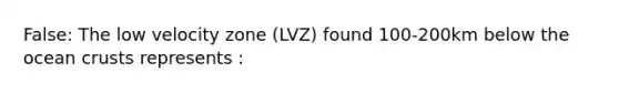 False: The low velocity zone (LVZ) found 100-200km below the ocean crusts represents :