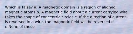 Which is false? a. A magnetic domain is a region of aligned magnetic atoms b. A magnetic field about a current carrying wire takes the shape of <a href='https://www.questionai.com/knowledge/kyLzXa957r-concentric-circles' class='anchor-knowledge'>concentric circles</a> c. If the direction of current is reversed in a wire, the magnetic field will be reversed d. e.None of these