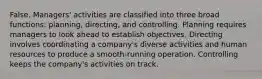 False. Managers' activities are classified into three broad functions: planning, directing, and controlling. Planning requires managers to look ahead to establish objectives. Directing involves coordinating a company's diverse activities and human resources to produce a smooth-running operation. Controlling keeps the company's activities on track.