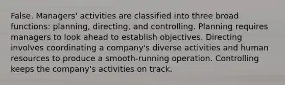 False. Managers' activities are classified into three broad functions: planning, directing, and controlling. Planning requires managers to look ahead to establish objectives. Directing involves coordinating a company's diverse activities and human resources to produce a smooth-running operation. Controlling keeps the company's activities on track.