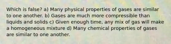 Which is false? a) Many physical properties of gases are similar to one another. b) Gases are much more compressible than liquids and solids c) Given enough time, any mix of gas will make a homogeneous mixture d) Many chemical properties of gases are similar to one another.