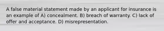 A false material statement made by an applicant for insurance is an example of A) concealment. B) breach of warranty. C) lack of offer and acceptance. D) misrepresentation.