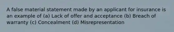 A false material statement made by an applicant for insurance is an example of (a) Lack of offer and acceptance (b) Breach of warranty (c) Concealment (d) Misrepresentation