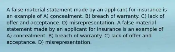 A false material statement made by an applicant for insurance is an example of A) concealment. B) breach of warranty. C) lack of offer and acceptance. D) misrepresentation. A false material statement made by an applicant for insurance is an example of A) concealment. B) breach of warranty. C) lack of offer and acceptance. D) misrepresentation.