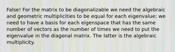 False! For the matrix to be diagonalizable we need the algebraic and geometric multiplicities to be equal for each eigenvalue: we need to have a basis for each eigenspace that has the same number of vectors as the number of times we need to put the eigenvalue in the diagonal matrix. The latter is the algebraic multiplicity.