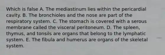 Which is false A. The mediastinum lies within the pericardial cavity. B. The bronchioles and the nose are part of the respiratory system. C. The stomach is covered with a serous membrane called the visceral peritoneum. D. The spleen, thymus, and tonsils are organs that belong to the lymphatic system. E. The fibula and humerus are organs of the skeletal system.