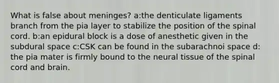 What is false about meninges? a:the denticulate ligaments branch from the pia layer to stabilize the position of the spinal cord. b:an epidural block is a dose of anesthetic given in the subdural space c:CSK can be found in the subarachnoi space d: the pia mater is firmly bound to the neural tissue of the spinal cord and brain.