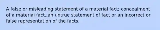 A false or misleading statement of a material fact; concealment of a material fact.;an untrue statement of fact or an incorrect or false representation of the facts.