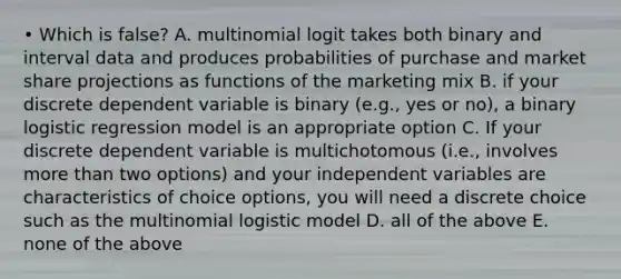 • Which is false? A. multinomial logit takes both binary and interval data and produces probabilities of purchase and market share projections as functions of the marketing mix B. if your discrete dependent variable is binary (e.g., yes or no), a binary logistic regression model is an appropriate option C. If your discrete dependent variable is multichotomous (i.e., involves more than two options) and your independent variables are characteristics of choice options, you will need a discrete choice such as the multinomial logistic model D. all of the above E. none of the above