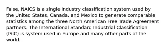 False, NAICS is a single industry classification system used by the United States, Canada, and Mexico to generate comparable statistics among the three North American Free Trade Agreement partners. The International Standard Industrial Classification (ISIC) is system used in Europe and many other parts of the world.