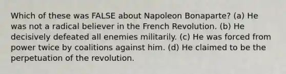 Which of these was FALSE about Napoleon Bonaparte? (a) He was not a radical believer in the French Revolution. (b) He decisively defeated all enemies militarily. (c) He was forced from power twice by coalitions against him. (d) He claimed to be the perpetuation of the revolution.