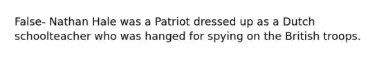 False- Nathan Hale was a Patriot dressed up as a Dutch schoolteacher who was hanged for spying on the British troops.